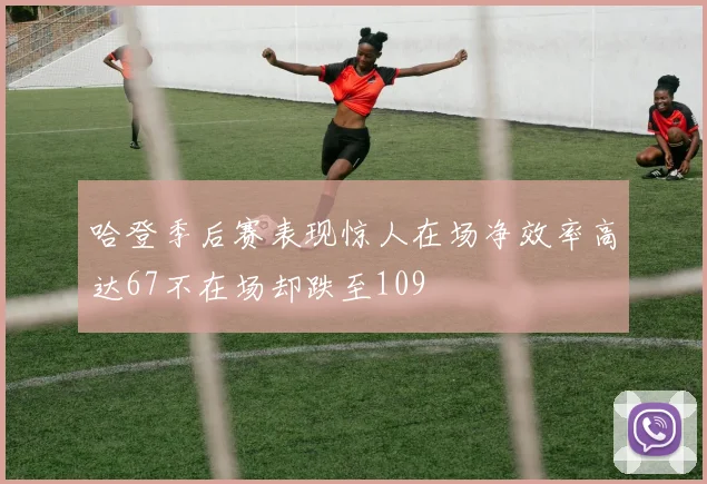 哈登季后赛表现惊人在场净效率高达67不在场却跌至109