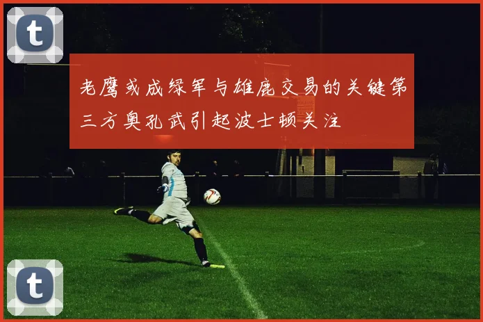 老鹰或成绿军与雄鹿交易的关键第三方奥孔武引起波士顿关注