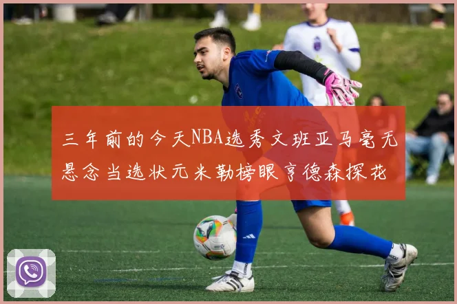 三年前的今天NBA选秀文班亚马毫无悬念当选状元米勒榜眼亨德森探花成就传奇时刻