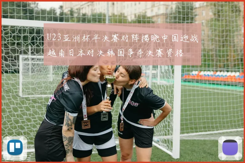 U23亚洲杯半决赛对阵揭晓中国迎战越南日本对决韩国争夺决赛资格