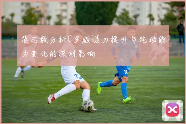 范志毅分析C罗威慑力提升与跑动能力变化的深刻影响
