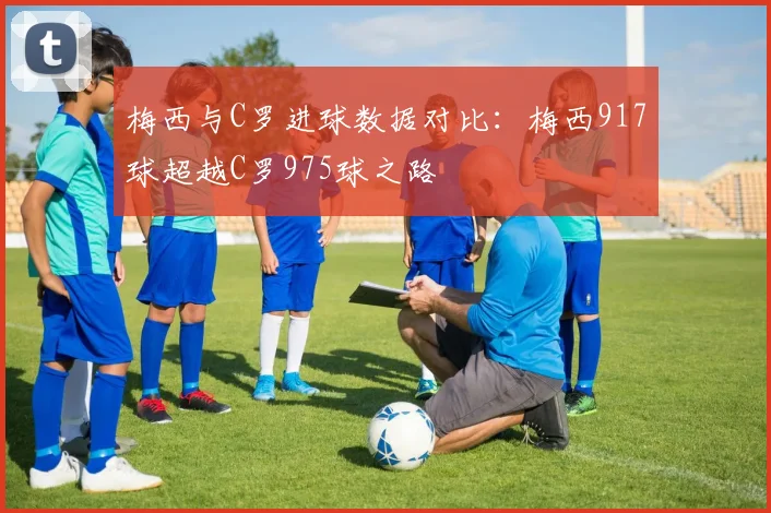 梅西与C罗进球数据对比：梅西917球超越C罗975球之路