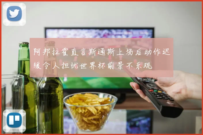 阿邦拉霍直言斯通斯上场后动作迟缓令人担忧世界杯前景不乐观