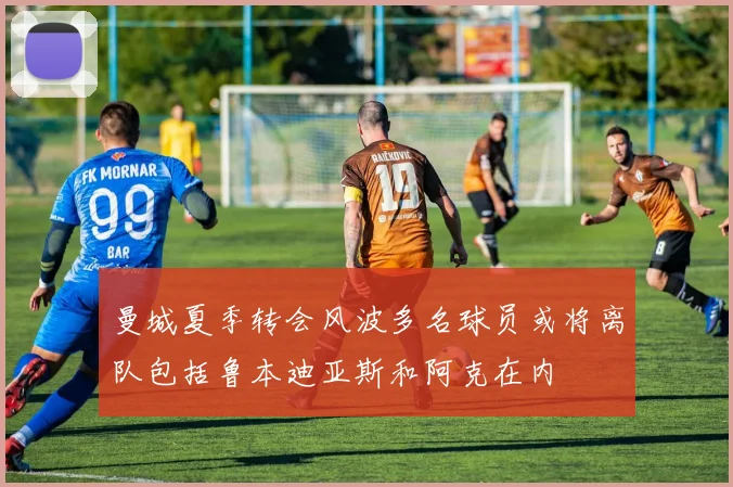 曼城夏季转会风波多名球员或将离队包括鲁本迪亚斯和阿克在内