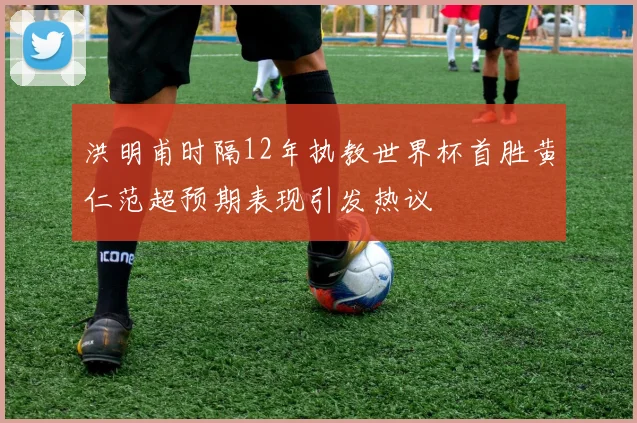 洪明甫时隔12年执教世界杯首胜黄仁范超预期表现引发热议