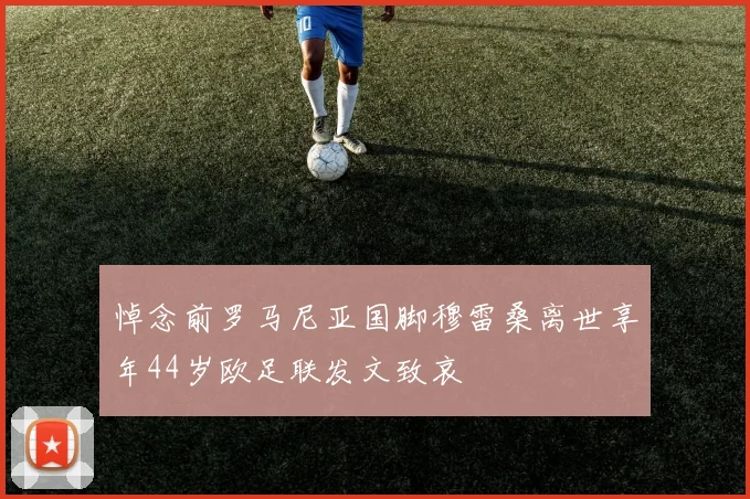 悼念前罗马尼亚国脚穆雷桑离世享年44岁欧足联发文致哀