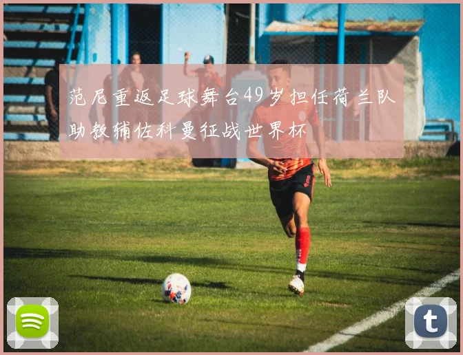 范尼重返足球舞台49岁担任荷兰队助教辅佐科曼征战世界杯