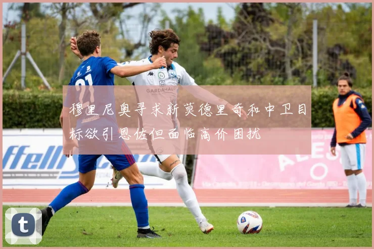 穆里尼奥寻求新莫德里奇和中卫目标欲引恩佐但面临高价困扰