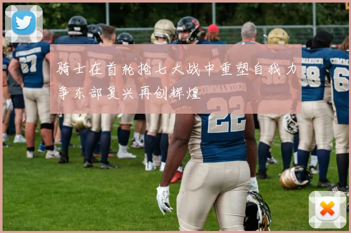 骑士在首轮抢七大战中重塑自我力争东部复兴再创辉煌
