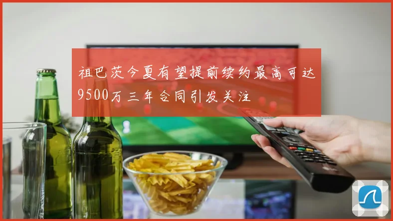 祖巴茨今夏有望提前续约最高可达9500万三年合同引发关注