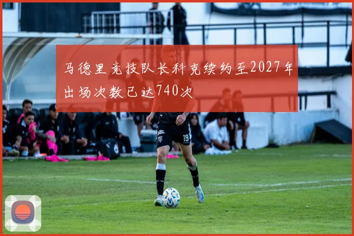 马德里竞技队长科克续约至2027年出场次数已达740次