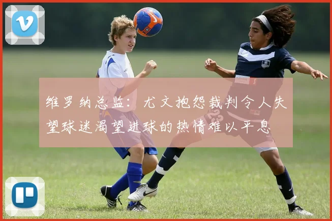 维罗纳总监：尤文抱怨裁判令人失望球迷渴望进球的热情难以平息