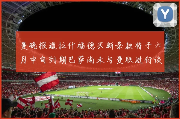 曼晚报道拉什福德买断条款将于六月中旬到期巴萨尚未与曼联进行谈判