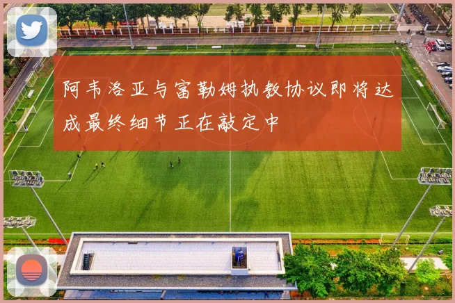 阿韦洛亚与富勒姆执教协议即将达成最终细节正在敲定中
