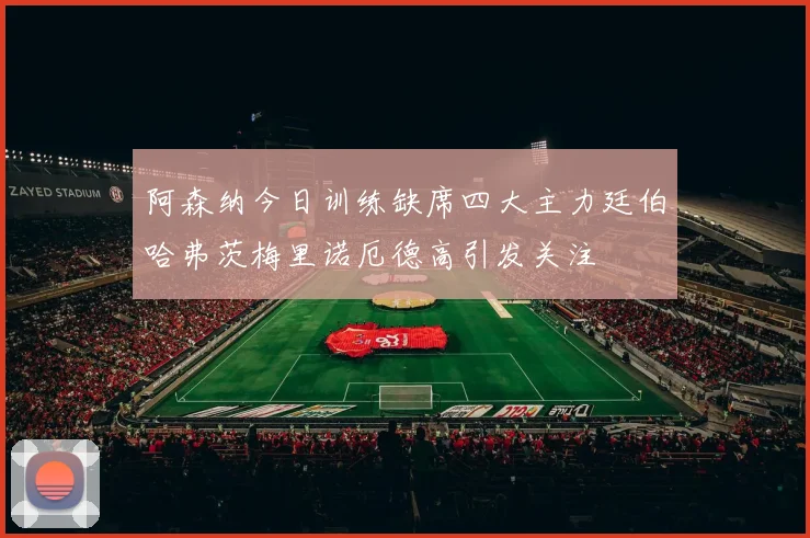 阿森纳今日训练缺席四大主力廷伯哈弗茨梅里诺厄德高引发关注