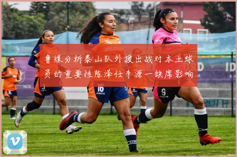 鲁媒分析泰山队外援出战对本土球员的重要性陈泽仕李源一缺席影响显著