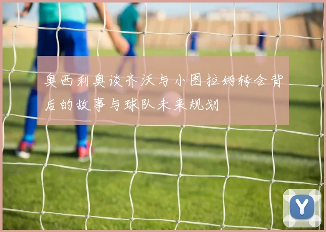 奥西利奥谈齐沃与小图拉姆转会背后的故事与球队未来规划