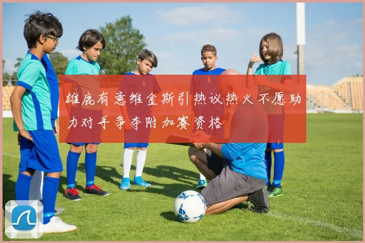 雄鹿有意维金斯引热议热火不愿助力对手争夺附加赛资格