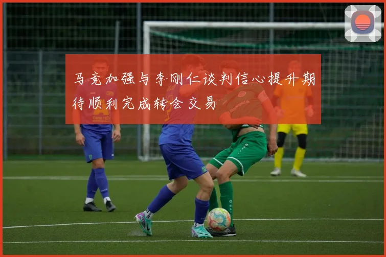 马竞加强与李刚仁谈判信心提升期待顺利完成转会交易