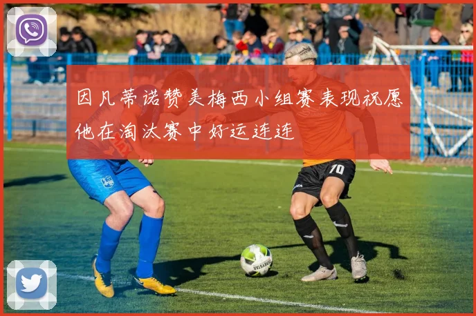 因凡蒂诺赞美梅西小组赛表现祝愿他在淘汰赛中好运连连