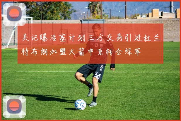 美记曝活塞计划三方交易引进杜兰特布朗加盟火箭申京转会绿军