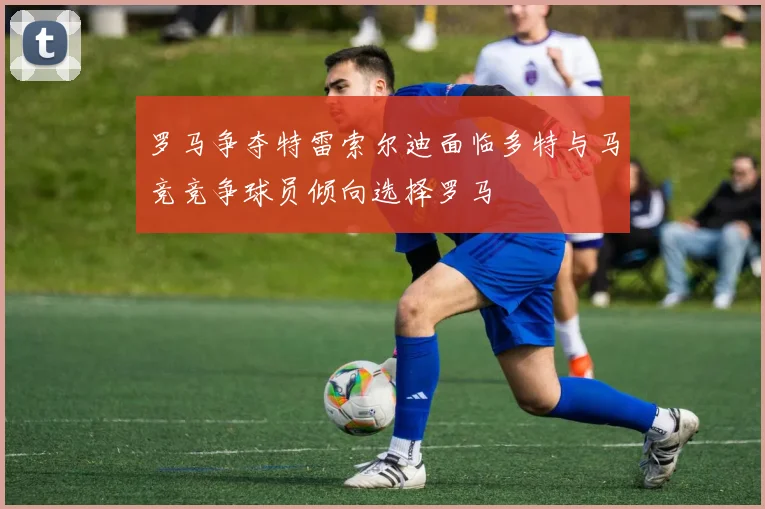 罗马争夺特雷索尔迪面临多特与马竞竞争球员倾向选择罗马