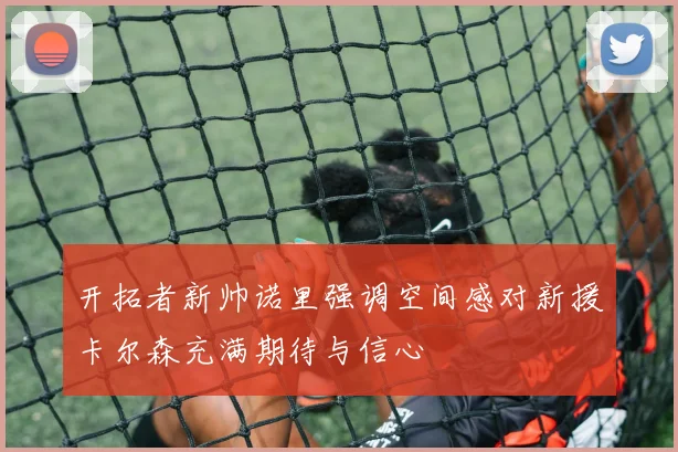 开拓者新帅诺里强调空间感对新援卡尔森充满期待与信心