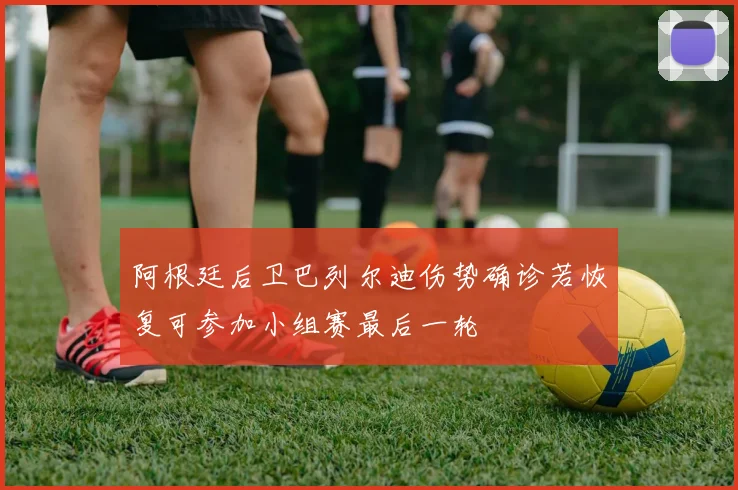 阿根廷后卫巴列尔迪伤势确诊若恢复可参加小组赛最后一轮